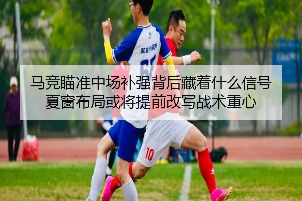 马竞瞄准中场补强背后藏着什么信号 夏窗布局或将提前改写战术重心